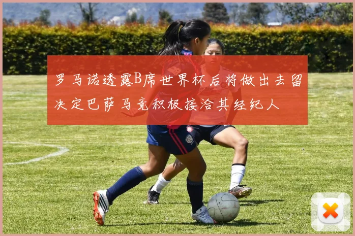罗马诺透露B席世界杯后将做出去留决定巴萨马竞积极接洽其经纪人