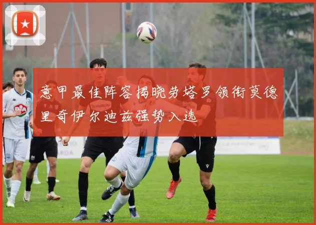 意甲最佳阵容揭晓劳塔罗领衔莫德里奇伊尔迪兹强势入选