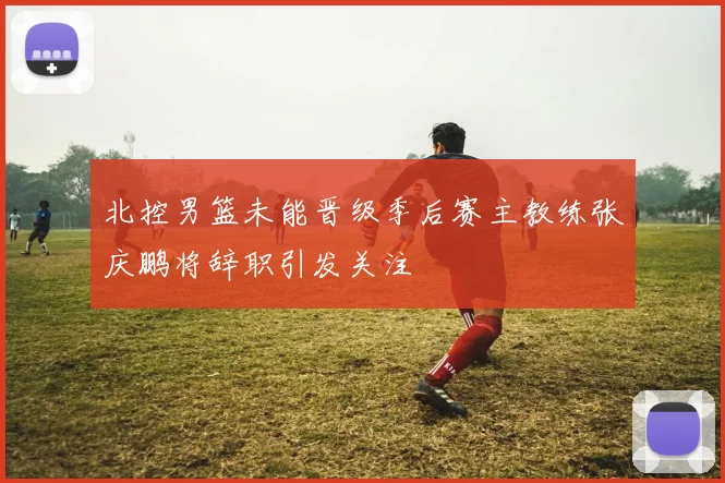 北控男篮未能晋级季后赛主教练张庆鹏将辞职引发关注