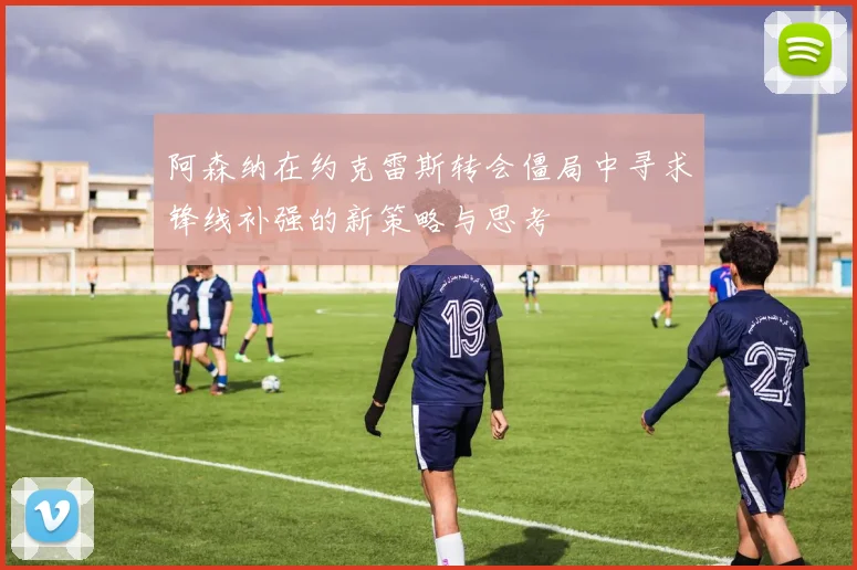 阿森纳在约克雷斯转会僵局中寻求锋线补强的新策略与思考
