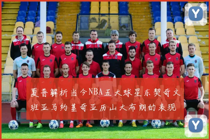 夏普解析当今NBA五大球星东契奇文班亚马约基奇亚历山大布朗的表现与未来潜力