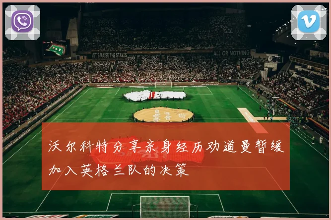 沃尔科特分享亲身经历劝道曼暂缓加入英格兰队的决策
