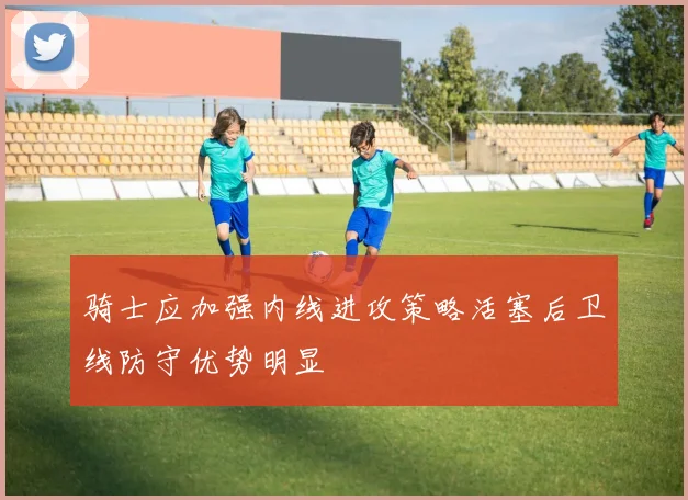 骑士应加强内线进攻策略活塞后卫线防守优势明显