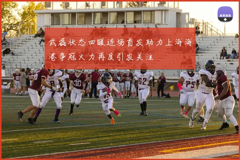 武磊状态回暖连场首发助力上海海港争冠火力再度引发关注