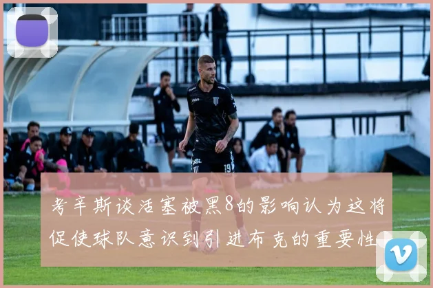 考辛斯谈活塞被黑8的影响认为这将促使球队意识到引进布克的重要性