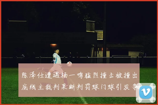 陈泽仕遭遇杨一鸣猛烈撞击被撞出底线主裁判果断判罚球门球引发争议