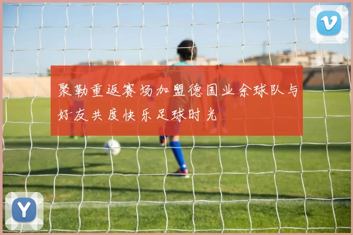 聚勒重返赛场加盟德国业余球队与好友共度快乐足球时光