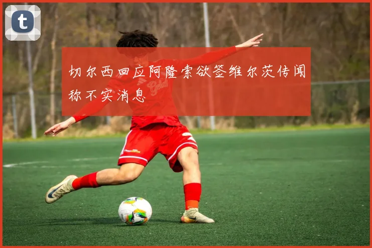 切尔西回应阿隆索欲签维尔茨传闻称不实消息