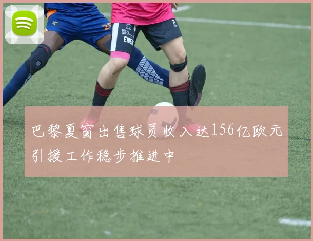 巴黎夏窗出售球员收入达156亿欧元引援工作稳步推进中
