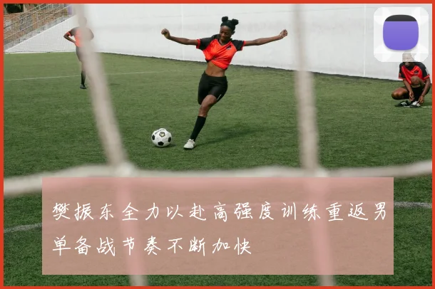 樊振东全力以赴高强度训练重返男单备战节奏不断加快