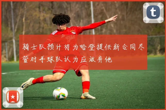 骑士队预计将为哈登提供新合同尽管对手球队认为应放弃他