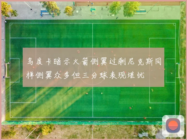 乌度卡暗示火箭侧翼过剩尼克斯同样侧翼众多但三分球表现堪忧