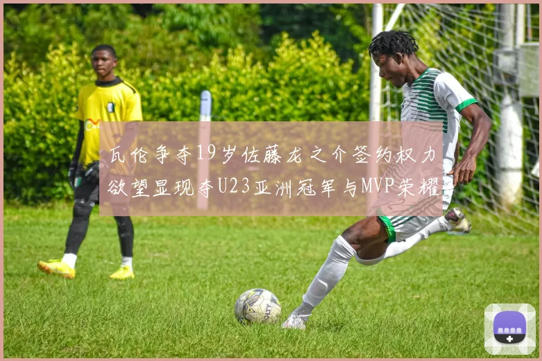 瓦伦争夺19岁佐藤龙之介签约权力欲望显现夺U23亚洲冠军与MVP荣耀