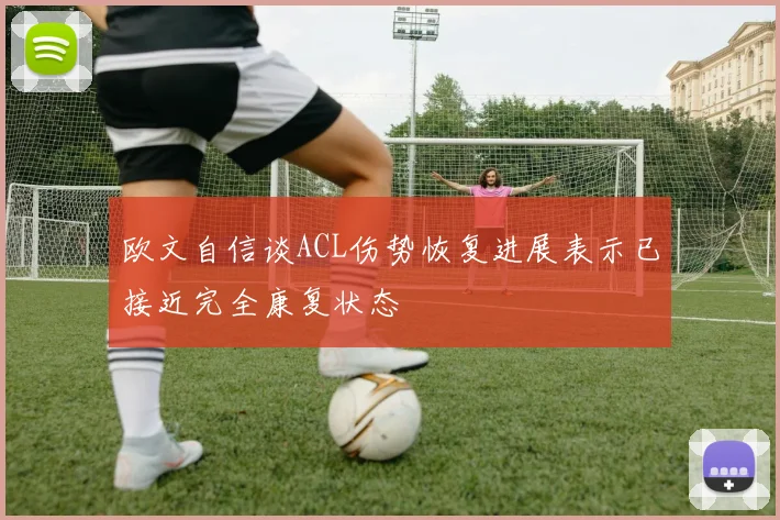 欧文自信谈ACL伤势恢复进展表示已接近完全康复状态