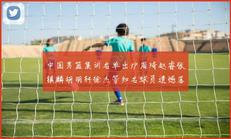 中国男篮集训名单出炉周琦赵睿张镇麟胡明轩徐杰等知名球员遗憾落选