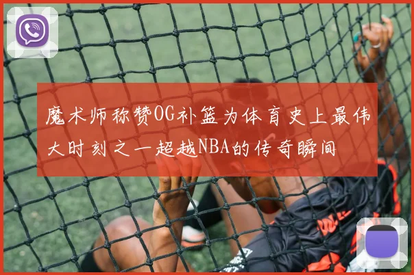 魔术师称赞OG补篮为体育史上最伟大时刻之一超越NBA的传奇瞬间