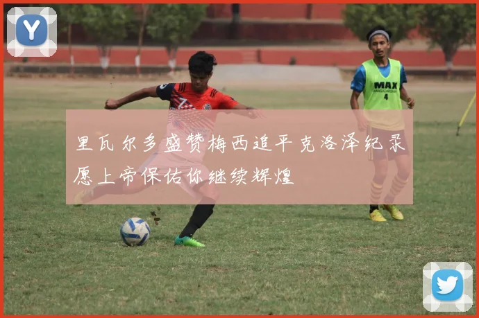 里瓦尔多盛赞梅西追平克洛泽纪录愿上帝保佑你继续辉煌