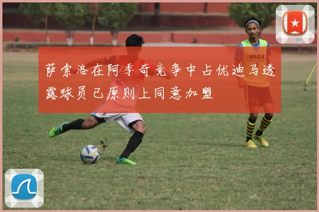 萨索洛在阿季奇竞争中占优迪马透露球员已原则上同意加盟