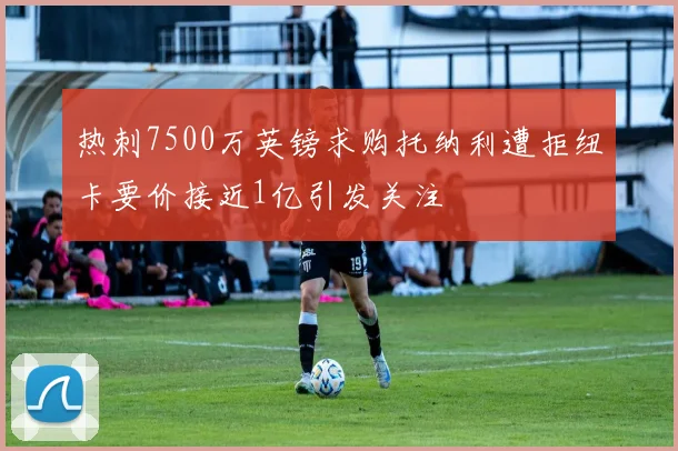 热刺7500万英镑求购托纳利遭拒纽卡要价接近1亿引发关注