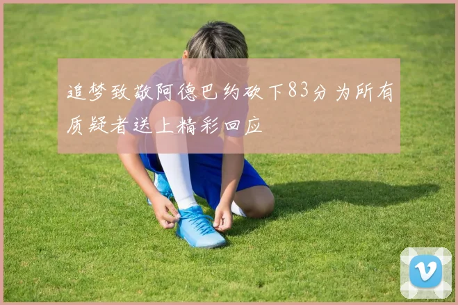 追梦致敬阿德巴约砍下83分为所有质疑者送上精彩回应