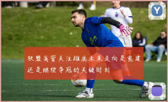 联盟高管关注雄鹿未来走向是重建还是继续争冠的关键时刻