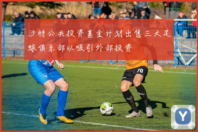 沙特公共投资基金计划出售三大足球俱乐部以吸引外部投资