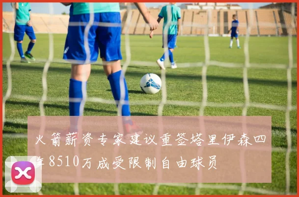 火箭薪资专家建议重签塔里伊森四年8510万成受限制自由球员