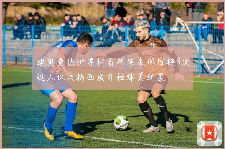 迪奥曼德世界杯首两场表现惊艳8次过人仅次梅西成年轻球员新星