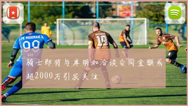 骑士即将与库明加洽谈合同金额或超2000万引发关注