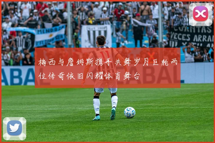 梅西与詹姆斯携手共舞岁月巨轮两位传奇依旧闪耀体育舞台