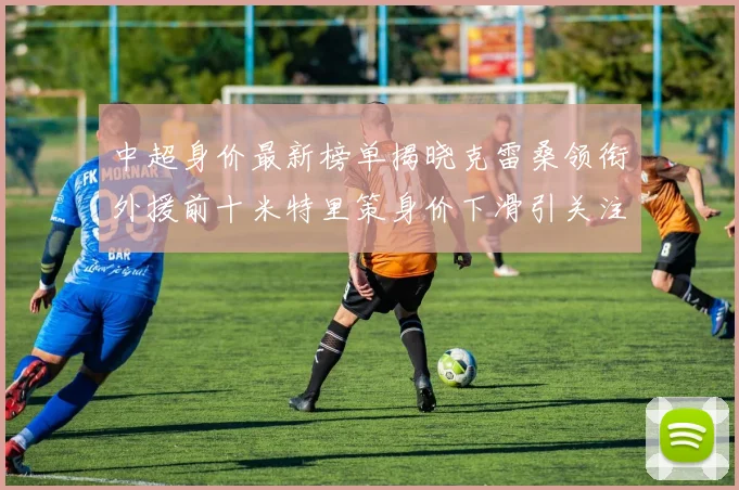 中超身价最新榜单揭晓克雷桑领衔外援前十米特里策身价下滑引关注
