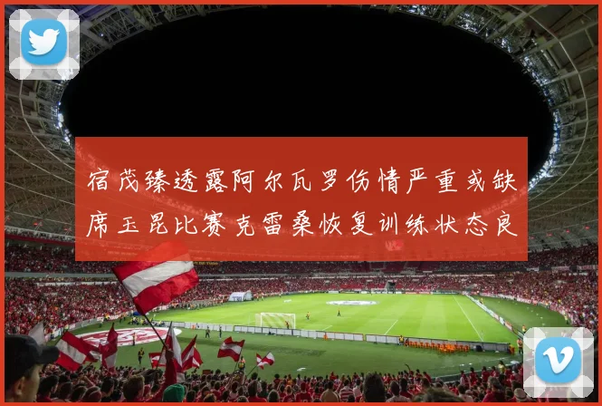 宿茂臻透露阿尔瓦罗伤情严重或缺席玉昆比赛克雷桑恢复训练状态良好